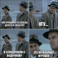 Уже придумал че будешь делать в субботу? Угу… В селедочную с водочкой? Угу, на фабрику игрушек