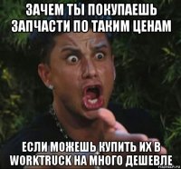 зачем ты покупаешь запчасти по таким ценам если можешь купить их в worktruck на много дешевле