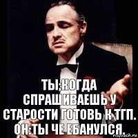 ТЫ;Когда спрашиваешь у старости готовь к ТГП.
ОН:ТЫ ЧЕ ЕБАНУЛСЯ.