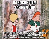 карлсон чем займемся? вокруг нас миллионы всего. бизнес,воспитание образования,патрулирование,торговля и следствия. ну а мы выкинем что нибудь в окно