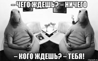 – чего ждешь? – ничего – кого ждешь? – тебя!