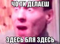 чо ти делаеш здесь бля здесь