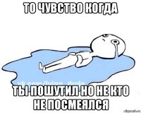 то чувство когда ты пошутил но не кто не посмеялся