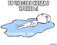 то чувство когда 7 уроков :( 