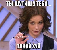 ты шутиш у тебя... такой хуй