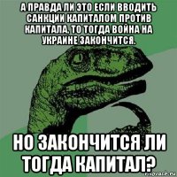 а правда ли это если вводить санкции капиталом против капитала, то тогда война на украине закончится. но закончится ли тогда капитал?