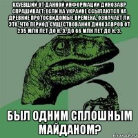 охуевший от данной информации динозавр спрашивает: если на украине ссылаются на древние протосвидомые времена, означает ли это, что период существования динозавров от 235 млн лет до н. э. до 66 млн лет до н. э. был одним сплошным майданом?