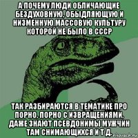 а почему люди обличающие бездуховную, обыдляющую и низменную массовую культуру которой не было в ссср так разбираются в тематике про порно, порно с извращениями, даже знают псевдонимы мужчин там снимающихся и т д.