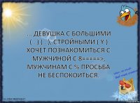 ... Девушка с большими ( . ) ( . ), стройными ( Y ) хочет познакомиться с мужчиной с 8=====>, мужчинам с % просьба не беспокоиться.