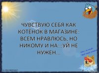 Чувствую себя как котёнок в магазине: всем нравлюсь, но никому и на:::уй не нужен...