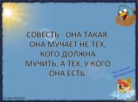 Совесть - она такая. Она мучает не тех, кого должна мучить, а тех, у кого она есть.