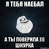 я тебя наебал а ты поверила ))) шкурка