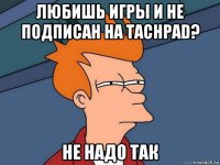 любишь игры и не подписан на tachpad? не надо так