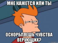 мне кажется или ты оскорбляешь чувства верующих?