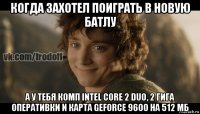 когда захотел поиграть в новую батлу а у тебя комп intel core 2 duo, 2 гига оперативки и карта geforce 9600 на 512 мб