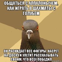 общаться с аппалонычем, как играть в шахматы с голубем он раскидает все фигуры, насрет на доску и улетит рассказывать своим, что всех победил