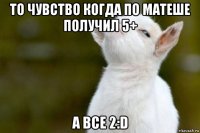 то чувство когда по матеше получил 5+ а все 2:d