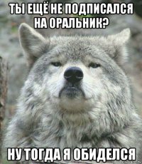 ты ещё не подписался на оральник? ну тогда я обиделся