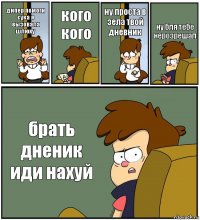 дипер помоги сука я вызовала шлюху кого кого ну проста в зела твой дневник ну бля тебе нерозрешал брать дненик иди нахуй