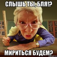 слышь ты, бля!? мириться будем?