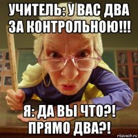 учитель: у вас два за контрольною!!! я: да вы что?! прямо два?!