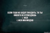 Если тебя не будут пиздить, то ты никого не отпиздишь
© Иса
©Иса Махмудов