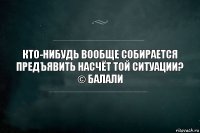 Кто-нибудь вообще собирается предъявить насчёт той ситуации?
© Балали