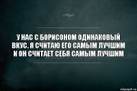 У нас с Борисоном одинаковый вкус. Я считаю его самым лучшим и он считает себя самым лучшим