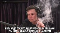  жить надо так, что бы на работе на совещание ты шел к илону в шортах и с косяком