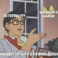 ты голубь ??? иди нахуй ! я бабачка найдите голуба я его в жопу выебу