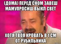 (дома) перед сном завеш мамупросиш выкл свет хотя твоя кровать в 1 см от рубильника