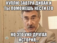 куплю завтра диван,и ты поможешь нести его но это уже другая история...