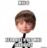 мне 6 хех а вот и нет мне 10000 лет