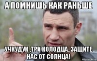 а помнишь как раньше учкудук ,три колодца..защите нас от солнца!