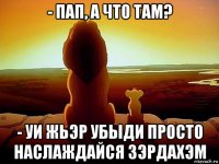 - пап, а что там? - уи жьэр убыди просто наслаждайся зэрдахэм