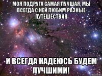 моя подруга самая лучшая, мы всегда с ней любим разные путешествия и всегда надеюсь будем лучшими!