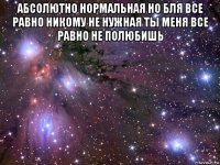 абсолютно нормальная но бля все равно никому не нужная ты меня все равно не полюбишь 