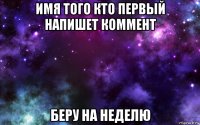 имя того кто первый напишет коммент беру на неделю