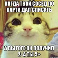 когда твой сосед по парти дал списать а вытоге он получил 2- а ты 5+