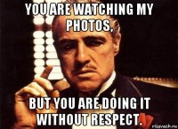 you are watching my photos, but you are doing it without respect.