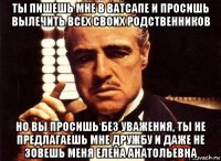 ты пишешь мне в ватсапе и просишь вылечить всех своих родственников но вы просишь без уважения, ты не предлагаешь мне дружбу и даже не зовешь меня елена анатольевна