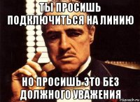 ты просишь подключиться на линию но просишь это без должного уважения