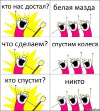 кто нас достал? белая мазда что сделаем? спустим колеса кто спустит? никто