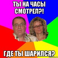 ты на часы смотрел?! где ты шарился?