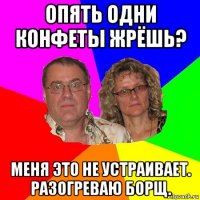 опять одни конфеты жрёшь? меня это не устраивает. разогреваю борщ.