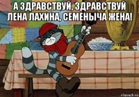 а здравствуй, здравствуй лена лахина, семеныча жена! 