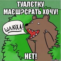 туалєтку маєш?срать хочу! нет!