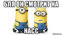 бля он смотрит на насс