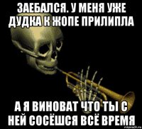 заебался. у меня уже дудка к жопе прилипла а я виноват что ты с ней сосёшся всё время