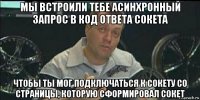 мы встроили тебе асинхронный запрос в код ответа сокета чтобы ты мог подключаться к сокету со страницы, которую сформировал сокет